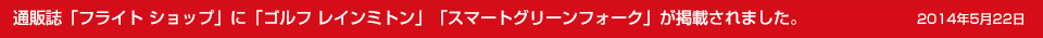 2014年5月22日　　通販誌「フライト ショップ」に「ゴルフ レインミトン」「スマートグリーンフォーク」が掲載されました。