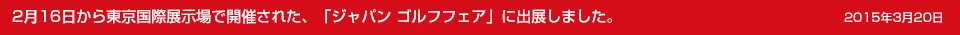 2015年3月10日 2月16日から東京国際展示場で開催された、「ジャパン ゴルフフェア」に出展しました。			
